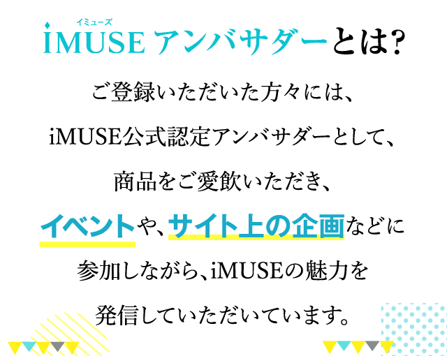 iMUSE イミューズ アンバサダーとは？ご登録いただいた方々には、iMUSE公式認定アンバサダーとして、商品をご愛飲いただき、イベントや、サイト上の企画などに参加しながら、iMUSEの魅力を発信していただいています。