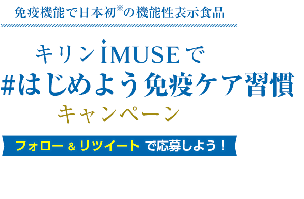 免疫機能で日本初※の機能性表示食品 キリンiMUSEで「#はじめよう免疫ケア習慣」キャンペーン フォロー＆リツイートで応募しよう！ ※生活習慣は規則正しく、バランスの良い食事、十分な睡眠と適度な運動が基本です。 ※2020年9月 機能性表示食品の届出情報検索を用いた当社調べ