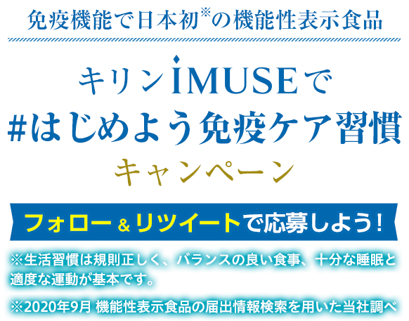 免疫機能で日本初※の機能性表示食品 キリンiMUSEで「#はじめよう免疫ケア習慣」キャンペーン フォロー＆リツイートで応募しよう！ ※生活習慣は規則正しく、バランスの良い食事、十分な睡眠と適度な運動が基本です。 ※2020年9月 機能性表示食品の届出情報検索を用いた当社調べ