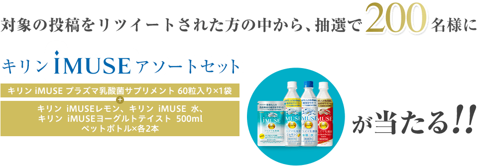 対象の投稿をリツイートされた方の中から、抽選で200名様にキリンiMUSEアソートセット（キリンiMUSEプラズマ乳酸菌サプリメント60粒入り 1袋 + キリンiMUSEレモン、キリンiMUSE水、キリンiMUSEヨーグルトテイスト 500mlペットボトル 各2本）が当たる!!