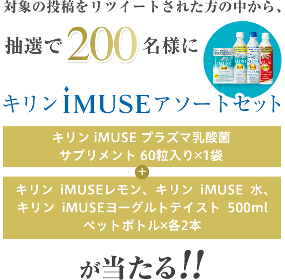 対象の投稿をリツイートされた方の中から、抽選で200名様にキリンiMUSEアソートセット（キリンiMUSEプラズマ乳酸菌サプリメント60粒入り 1袋 + キリンiMUSEレモン、キリンiMUSE水、キリンiMUSEヨーグルトテイスト 500mlペットボトル 各2本）が当たる!!