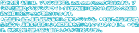 【届出表示】本品には、プラズマ乳酸菌(L. lactis strain Plasma)が含まれます。プラズマ乳酸菌はpDC（プラズマサイトイド樹状細胞)に働きかけ、健康な人の免疫機能の維持に役立つことが報告されています。 ●食生活は、主食、主菜、副菜を基本に、食事のバランスを。 ●本品は、特定保健用食品と異なり、消費者庁長官による個別審査を受けたものではありません。 ●本品は、疾病の診断、治療、予防を目的としたものではありません。