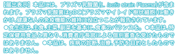 【届出表示】本品には、プラズマ乳酸菌(L. lactis strain Plasma)が含まれます。プラズマ乳酸菌はpDC（プラズマサイトイド樹状細胞)に働きかけ、健康な人の免疫機能の維持に役立つことが報告されています。 ●食生活は、主食、主菜、副菜を基本に、食事のバランスを。 ●本品は、特定保健用食品と異なり、消費者庁長官による個別審査を受けたものではありません。 ●本品は、疾病の診断、治療、予防を目的としたものではありません。