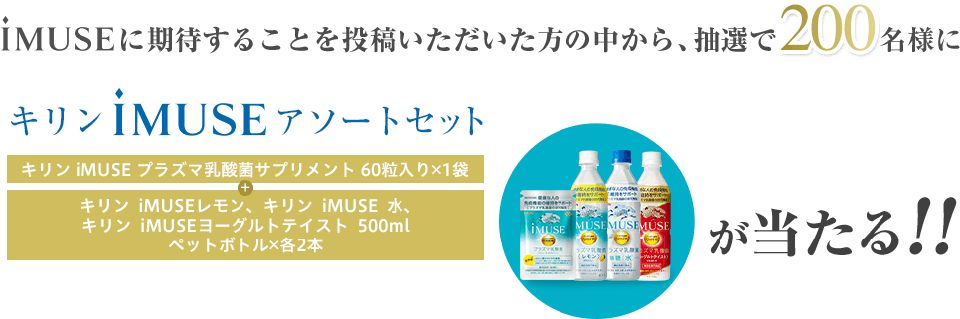 iMUSEに期待することを投稿いただいた方の中から、抽選で200名様に キリンiMUSEアソートセット（キリンiMUSEプラズマ乳酸菌サプリメント60粒入り 1袋 + キリンiMUSEレモン､キリンiMUSE水、キリンiMUSEヨーグルトテイスト 500mlペットボトル 各2本）が当たる!!