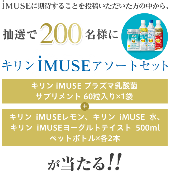 iMUSEに期待することを投稿いただいた方の中から、抽選で200名様に キリンiMUSEアソートセット（キリンiMUSEプラズマ乳酸菌サプリメント60粒入り 1袋 + キリンiMUSEレモン､キリンiMUSE水、キリンiMUSEヨーグルトテイスト 500mlペットボトル 各2本）が当たる!!