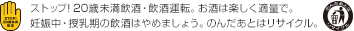 ストップ! 20歳未満飲酒・飲酒運転。お酒は楽しく適量で。妊娠中・授乳期の飲酒はやめましょう。のんだあとはリサイクル。