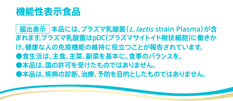 機能性表示食品 届出表示 本品には、プラズマ乳酸菌（L.lactis strain Plasma）が含まれます。プラズマ乳酸菌はpDC（プラズマサイトイド樹状細胞）に働きかけ、健康な人の免疫機能の維持に役立つことが報告されています。●食生活は、主食、主菜、副菜を基本に、食事のバランスを。●本品は、国の許可を受けたものではありません。●本品は、疾病の診断、治療、予防を目的としたものではありません。