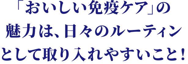 「おいしい免疫ケア」の魅力は、日々のルーティンとして取り入れやすいこと！