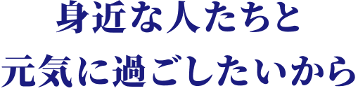 身近な人たちと元気に過ごしたいから