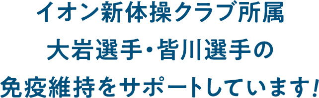 イオン新体操クラブ所属 >大岩選手・皆川選手の免疫維持をサポートしています！