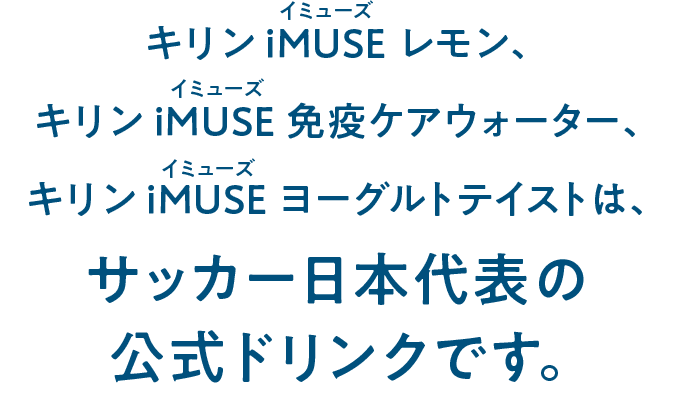 キリン iMUSE（イミューズ）レモン、キリン iMUSE（イミューズ） 免疫ケアウォーター、キリン iMUSE（イミューズ） ヨーグルトテイストは、サッカー日本代表の公式ドリンクです。