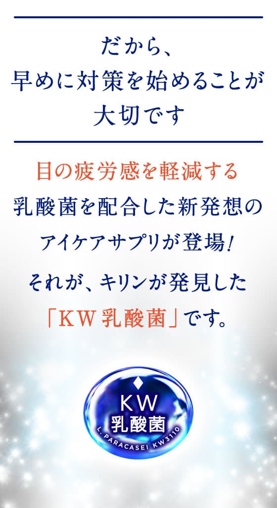 だから、早めに対策を始めることが大切です 目の疲労感を軽減する乳酸菌を配合した新発想のアイケアサプリが登場！それが、キリンが発見した「KW乳酸菌」です。