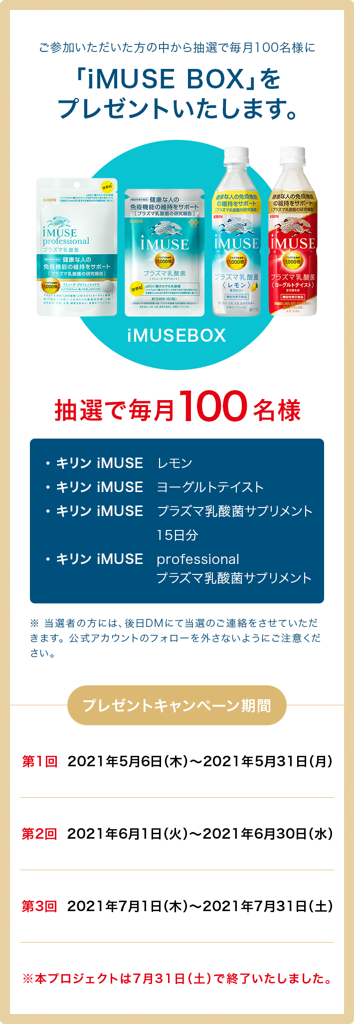 ご参加いただいた方の中から抽選で毎月100名様に「iMUSE BOX」をプレゼントいたします。※ 当選者の方には、後日DMにて当選のご連絡をさせていただきます。公式アカウントのフォローを外さないようにご注意ください。プレゼントキャンペーン期間：第1回 2021年5月6日（木）～2021年5月31日（月） 第2回 2021年6月1日（火）～2021年6月30日（水） 第3回 2021年7月1日（木）～2021年7月31日（土） 