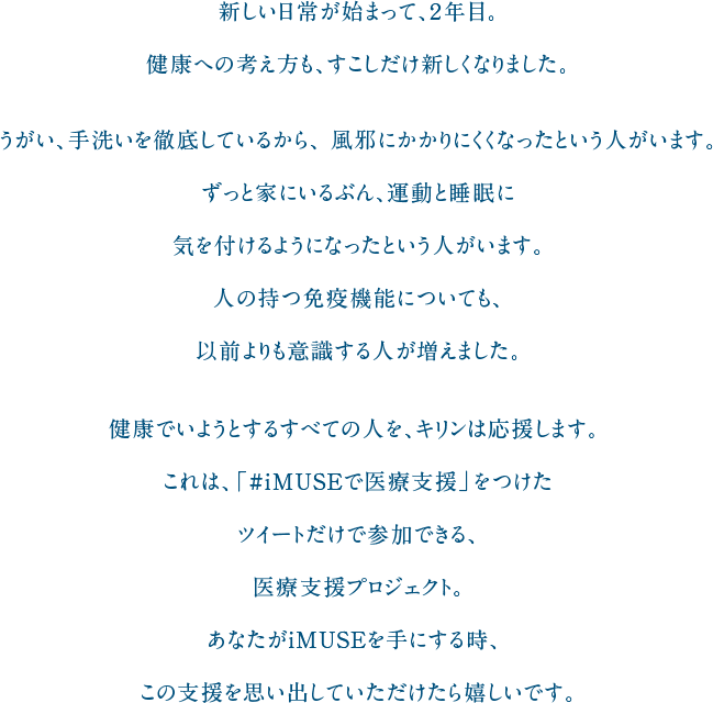 新しい日常が始まって、２年目。健康への考え方も、すこしだけ新しくなりました。うがい、手洗いを徹底しているから、風邪にかかりにくくなったという人がいます。ずっと家にいるぶん、運動と睡眠に気を付けるようになったという人がいます。人の持つ免疫機能についても、以前よりも意識する人が増えました。健康でいようとするすべての人を、キリンは応援します。これは、「#iMUSEで医療支援」をつけたツイートだけで参加できる、医療支援プロジェクト。あなたがiMUSEを手にする時、この支援を思い出していただけたら嬉しいです。