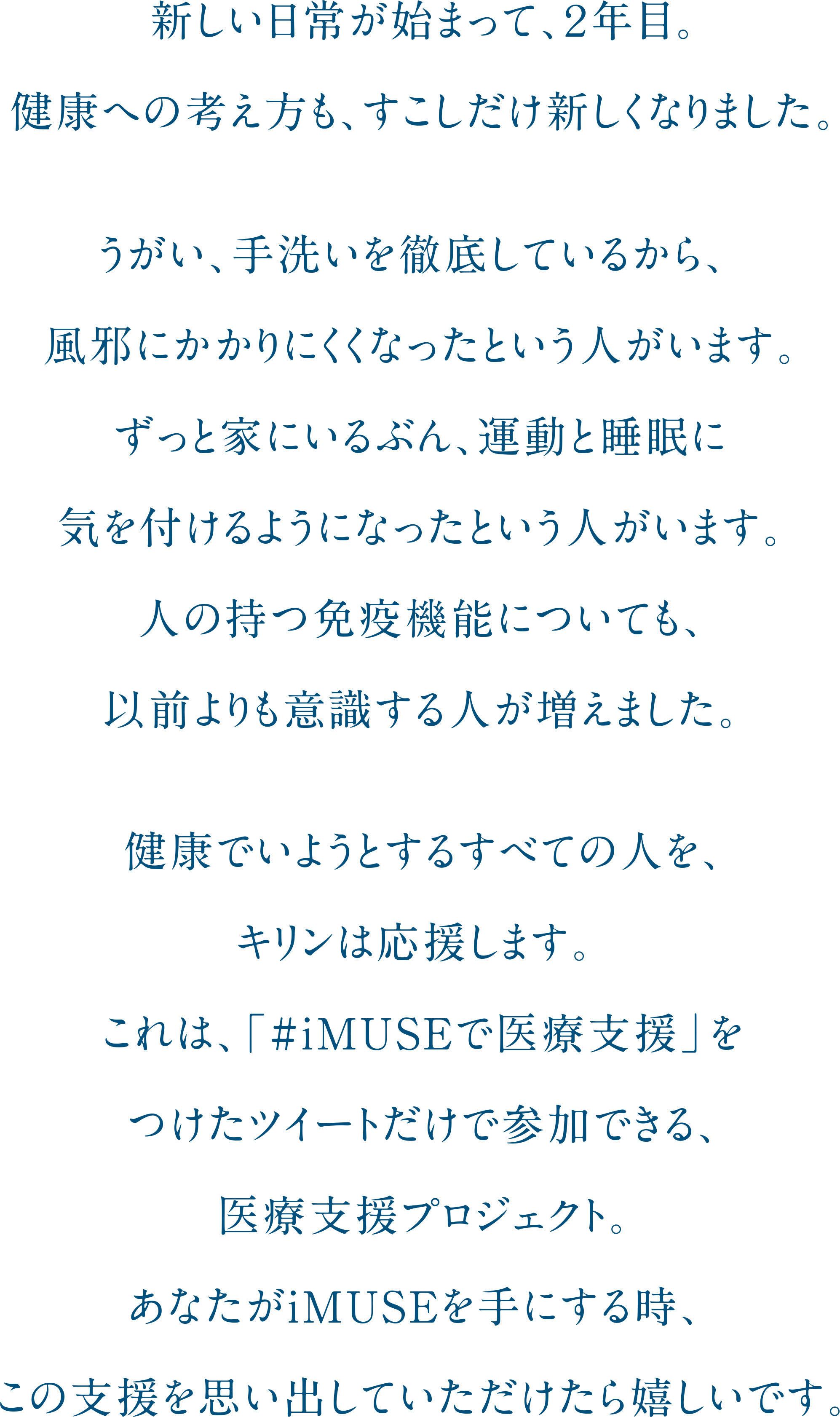 新しい日常が始まって、２年目。健康への考え方も、すこしだけ新しくなりました。うがい、手洗いを徹底しているから、風邪にかかりにくくなったという人がいます。ずっと家にいるぶん、運動と睡眠に気を付けるようになったという人がいます。人の持つ免疫機能についても、以前よりも意識する人が増えました。健康でいようとするすべての人を、キリンは応援します。これは、「#iMUSEで医療支援」をつけたツイートだけで参加できる、医療支援プロジェクト。あなたがiMUSEを手にする時、この支援を思い出していただけたら嬉しいです。